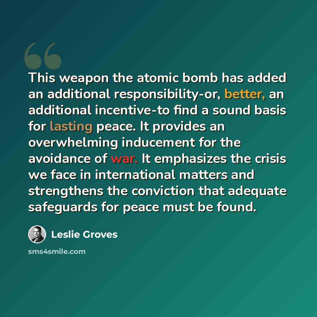 “This weapon the atomic bomb has added an additional responsibility-or, better, an additional incentive-to find a sound basis for lasting peace. It provides an overwhelming inducement for the avoidance of war. It emphasizes the crisis we face in international matters and strengthens the conviction…” quote by Leslie Groves
