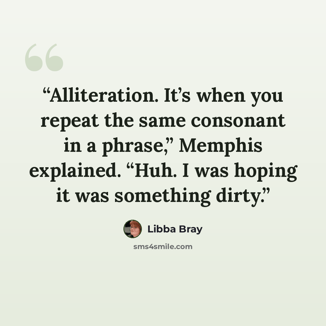 “Alliteration. It’s when you repeat the same consonant in a phrase,” Memphis explained. “Huh. I was hoping it was something dirty.” quote by Libba Bray