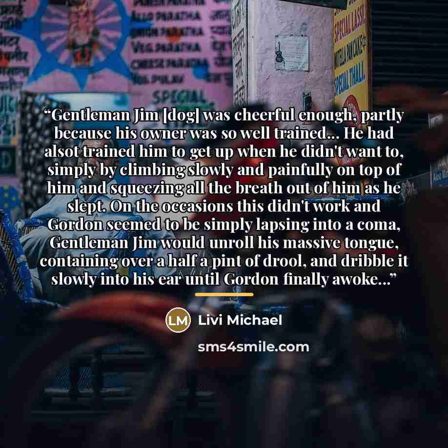 “Gentleman Jim [dog] was cheerful enough, partly because his owner was so well trained... He had alsot trained him to get up when he didn't want to, simply by climbing slowly and painfully on top of him and squeezing all the breath out of him as he slept. On the occasions this didn't work and…” quote by Livi Michael