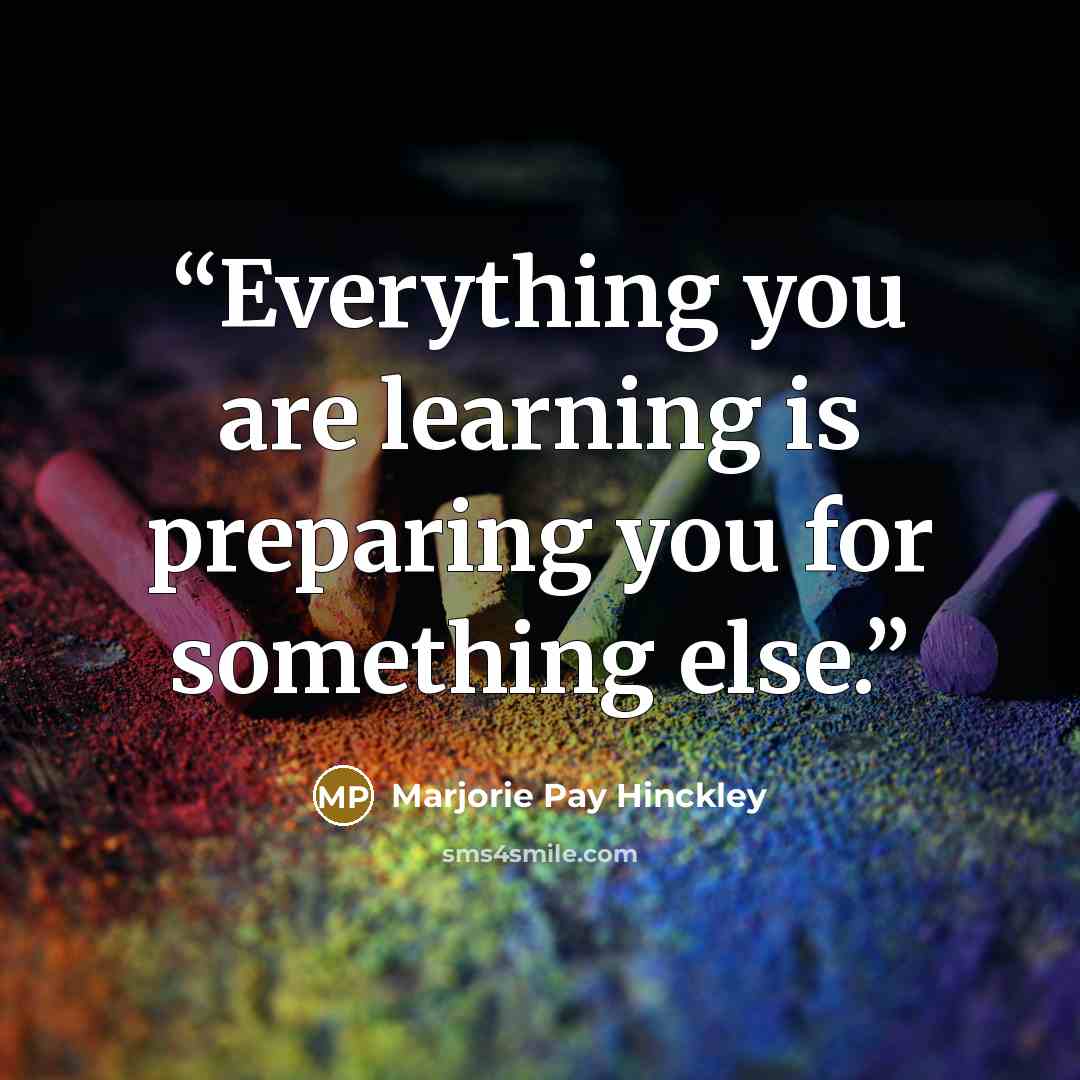 “Everything you are learning is preparing you for something else.” quote by Marjorie Pay Hinckley