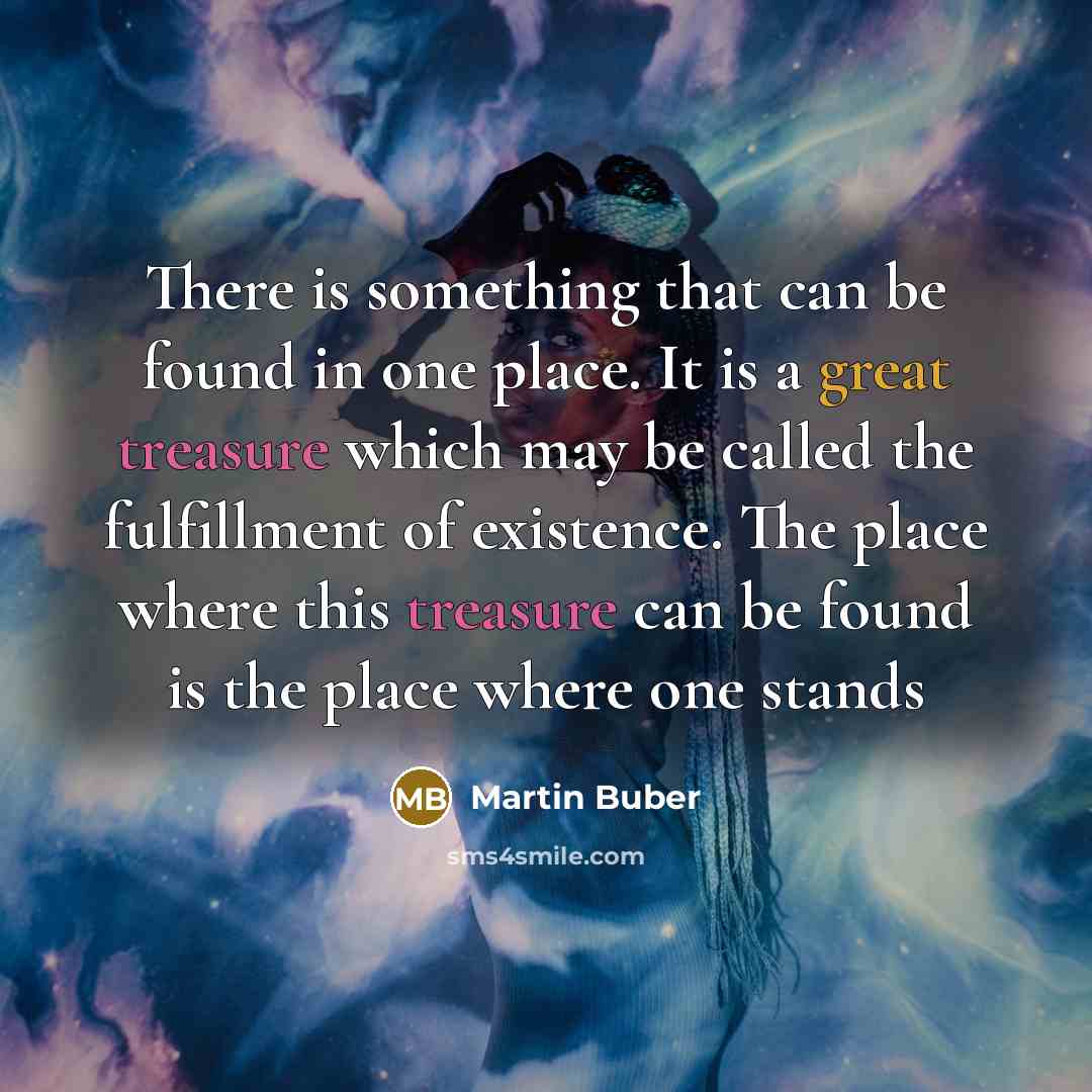 “There is something that can be found in one place. It is a great treasure which may be called the fulfillment of existence. The place where this treasure can be found is the place where one stands” quote by Martin Buber