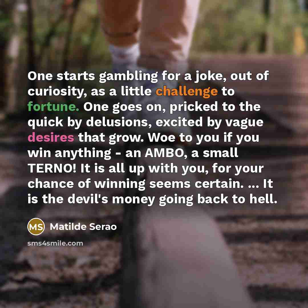 “One starts gambling for a joke, out of curiosity, as a little challenge to fortune. One goes on, pricked to the quick by delusions, excited by vague desires that grow. Woe to you if you win anything - an AMBO, a small TERNO! It is all up with you, for your chance of winning seems certain. ... It…” quote by Matilde Serao