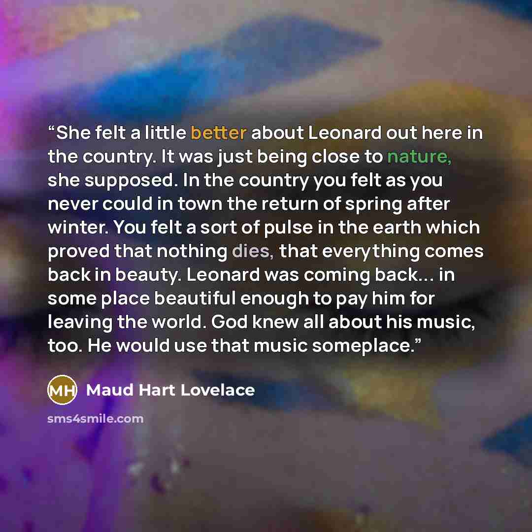 “She felt a little better about Leonard out here in the country. It was just being close to nature, she supposed. In the country you felt as you never could in town the return of spring after winter. You felt a sort of pulse in the earth which proved that nothing dies, that everything comes back in…” quote by Maud Hart Lovelace