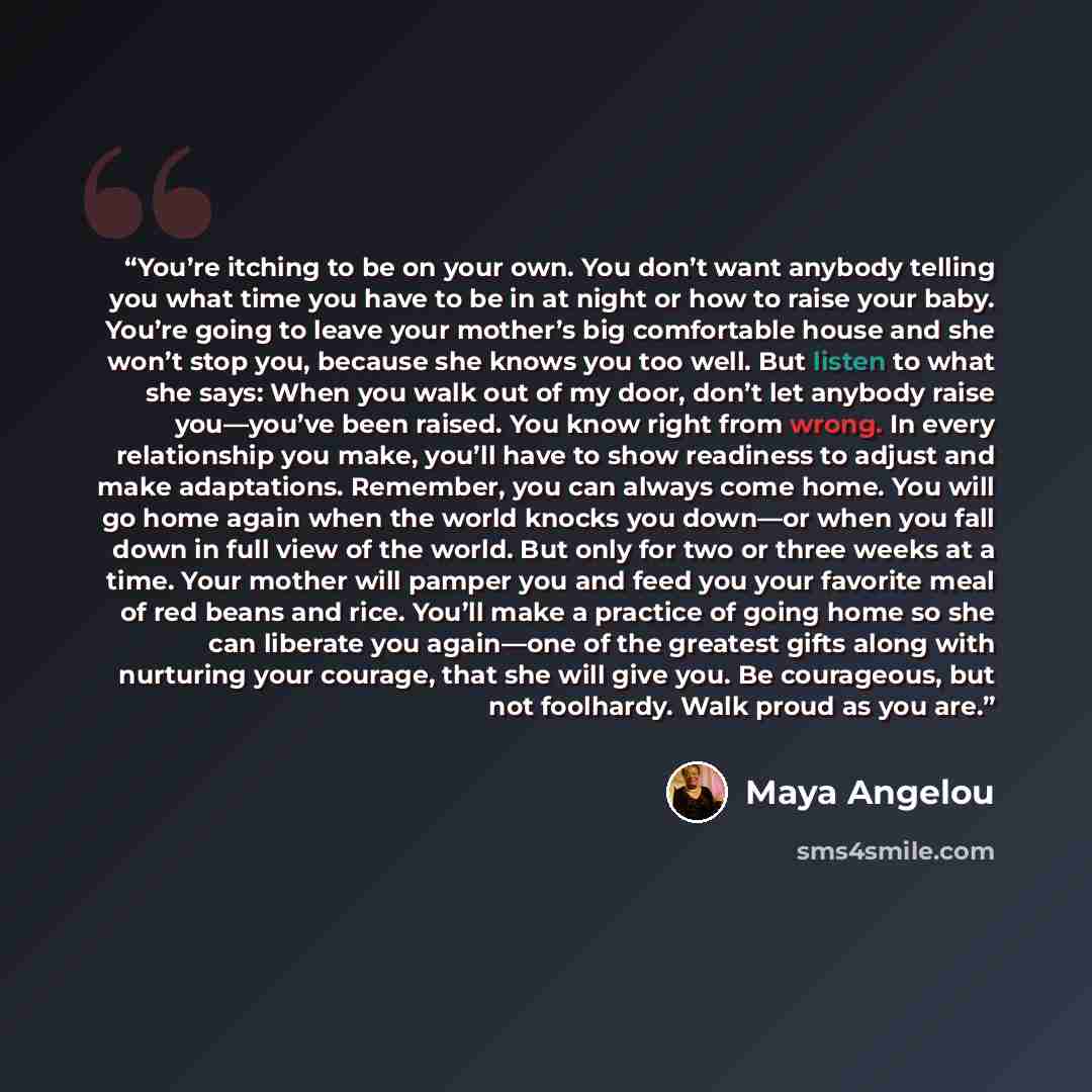 “You’re itching to be on your own. You don’t want anybody telling you what time you have to be in at night or how to raise your baby. You’re going to leave your mother’s big comfortable house and she won’t stop you, because she knows you too well. But listen to what she says: When you walk out of…” quote by Maya Angelou