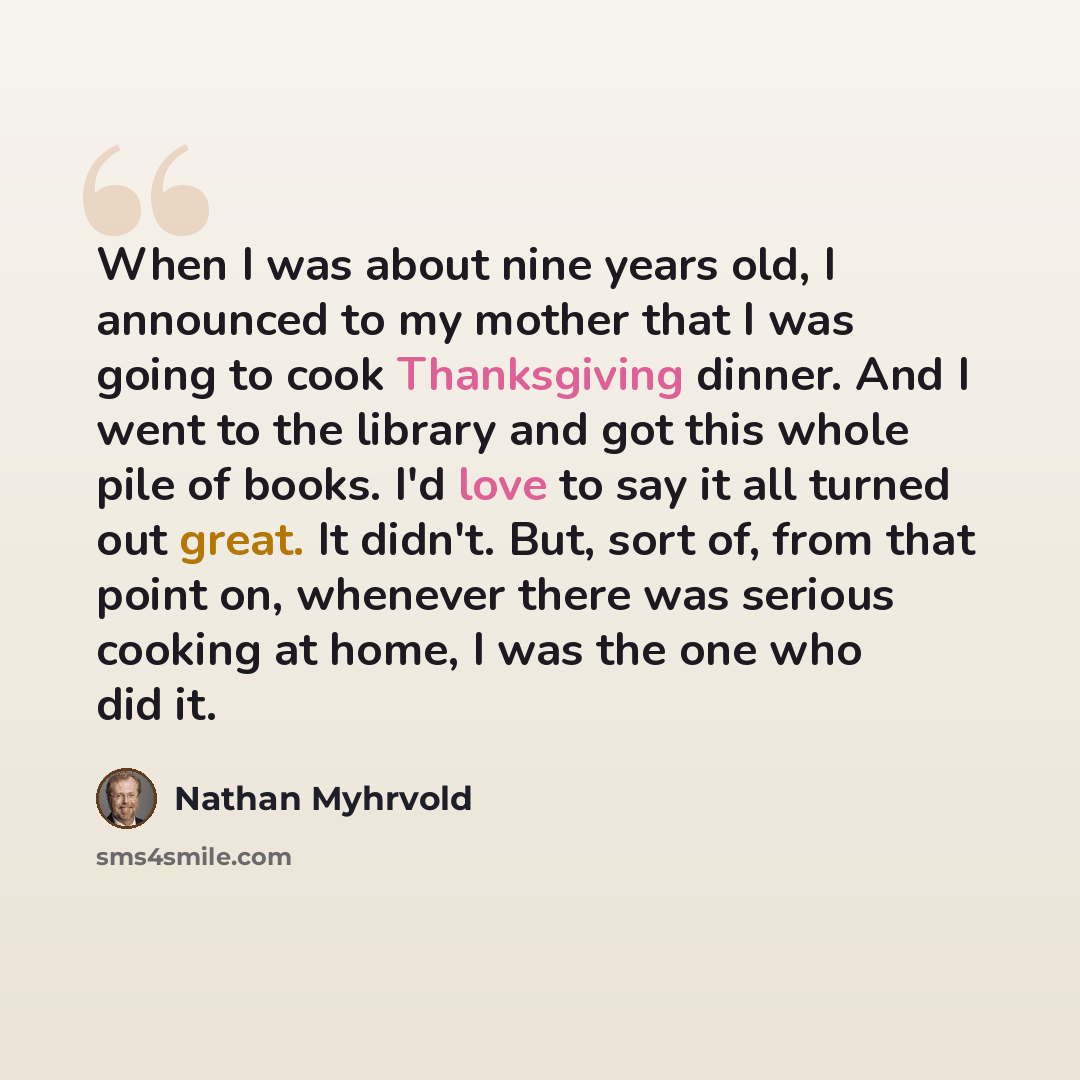 “When I was about nine years old, I announced to my mother that I was going to cook Thanksgiving dinner. And I went to the library and got this whole pile of books. I'd love to say it all turned out great. It didn't. But, sort of, from that point on, whenever there was serious cooking at home, I…” quote by Nathan Myhrvold