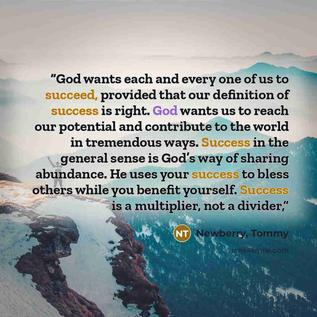 “God wants each and every one of us to succeed, provided that our definition of success is right. God wants us to reach our potential and contribute to the world in tremendous ways. Success in the general sense is God’s way of sharing abundance. He uses your success to bless others while you…” quote by Newberry, Tommy