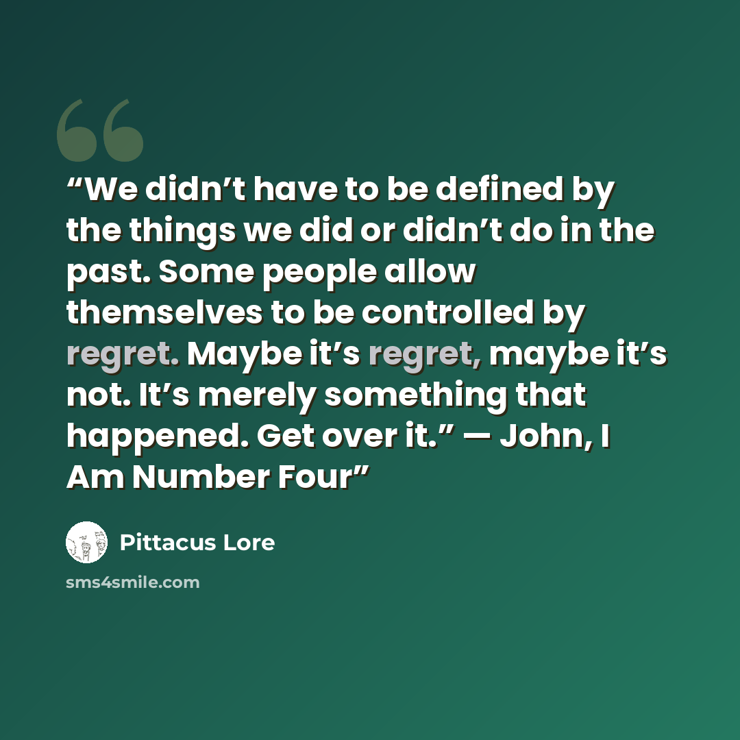 “We didn’t have to be defined by the things we did or didn’t do in the past. Some people allow themselves to be controlled by regret. Maybe it’s regret, maybe it’s not. It’s merely something that happened. Get over it.” — John, I Am Number Four” quote by Pittacus Lore