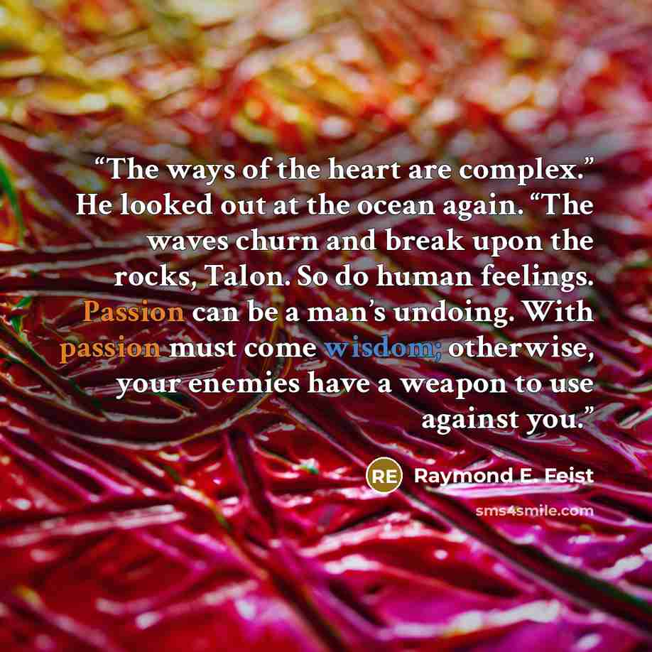 “The ways of the heart are complex.” He looked out at the ocean again. “The waves churn and break upon the rocks, Talon. So do human feelings. Passion can be a man’s undoing. With passion must come wisdom; otherwise, your enemies have a weapon to use against you.” quote by Raymond E. Feist
