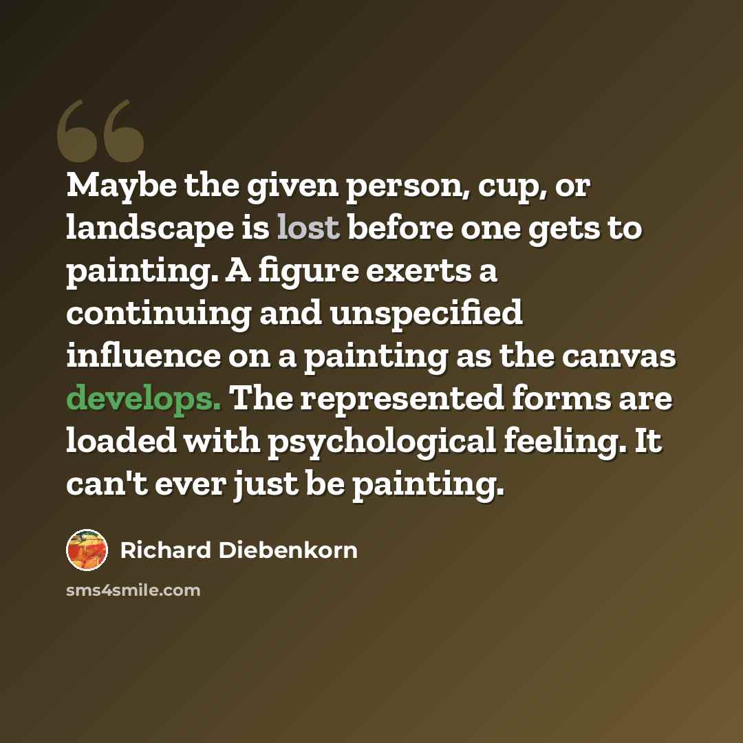 “Maybe the given person, cup, or landscape is lost before one gets to painting. A figure exerts a continuing and unspecified influence on a painting as the canvas develops. The represented forms are loaded with psychological feeling. It can't ever just be painting.” quote by Richard Diebenkorn