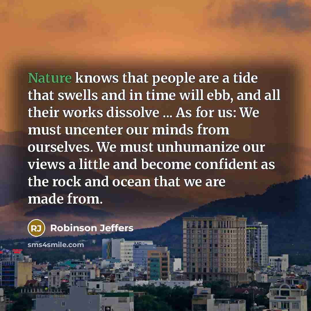 “Nature knows that people are a tide that swells and in time will ebb, and all their works dissolve ... As for us: We must uncenter our minds from ourselves. We must unhumanize our views a little and become confident as the rock and ocean that we are made from.” quote by Robinson Jeffers