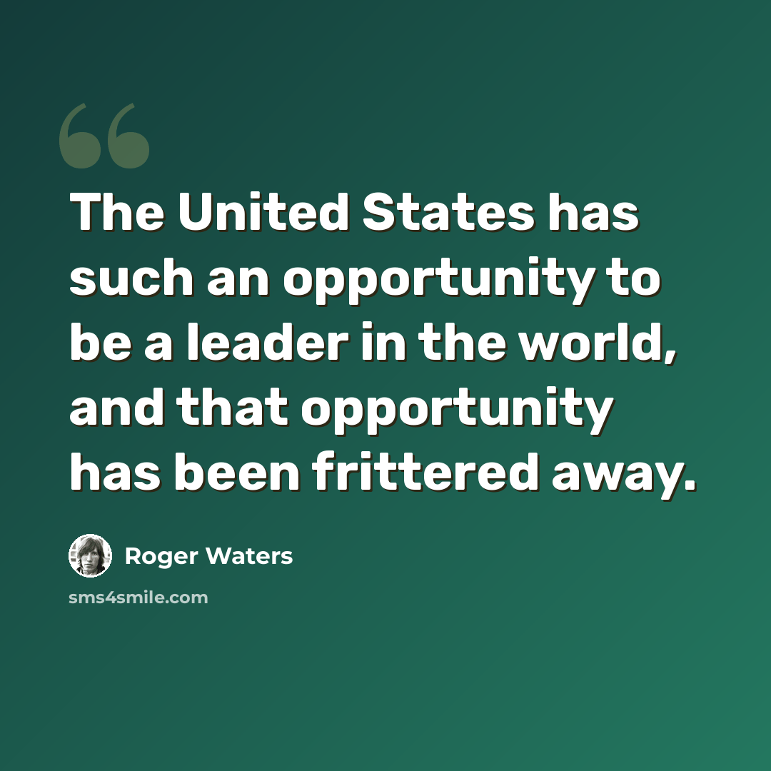 “The United States has such an opportunity to be a leader in the world, and that opportunity has been frittered away.” quote by Roger Waters