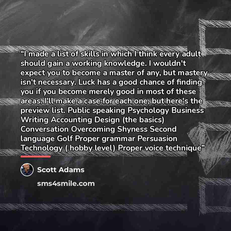 “I made a list of skills in which I think every adult should gain a working knowledge. I wouldn't expect you to become a master of any, but mastery isn't necessary. Luck has a good chance of finding you if you become merely good in most of these areas. I'll make a case for each one, but here's the…” quote by Scott Adams