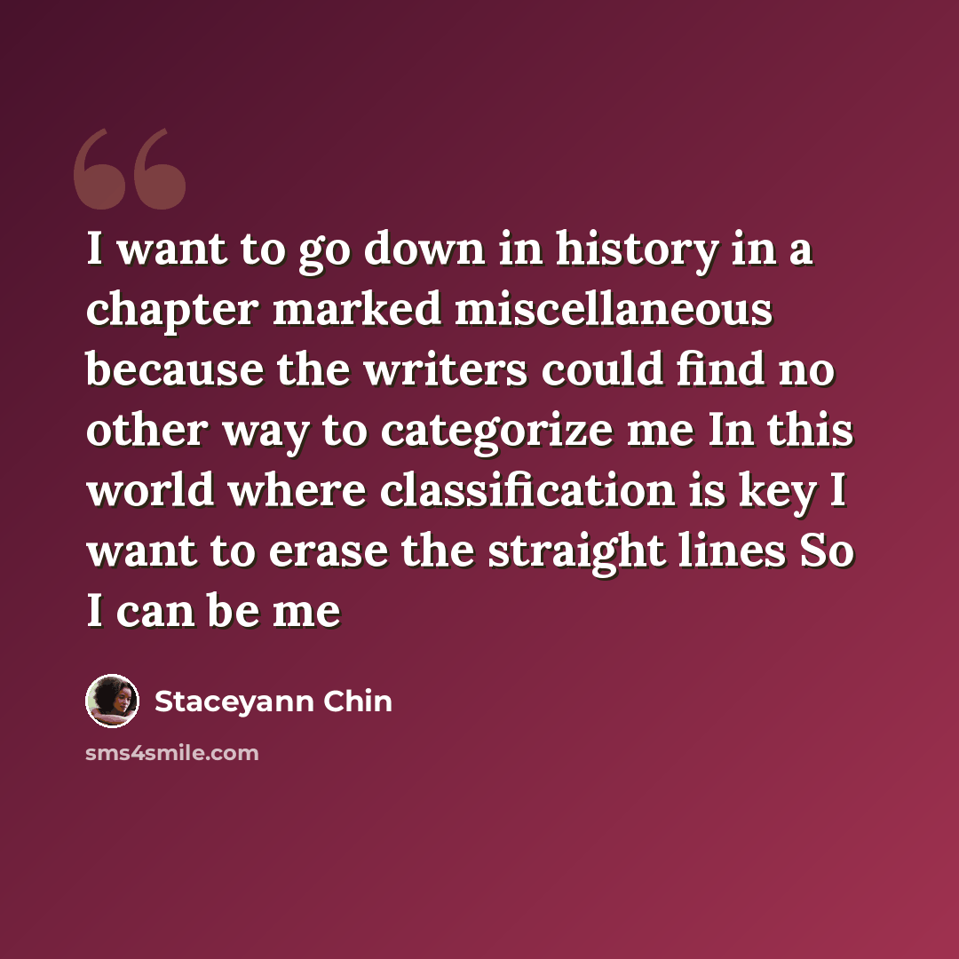 “I want to go down in history in a chapter marked miscellaneous because the writers could find no other way to categorize me In this world where classification is key I want to erase the straight lines So I can be me” quote by Staceyann Chin