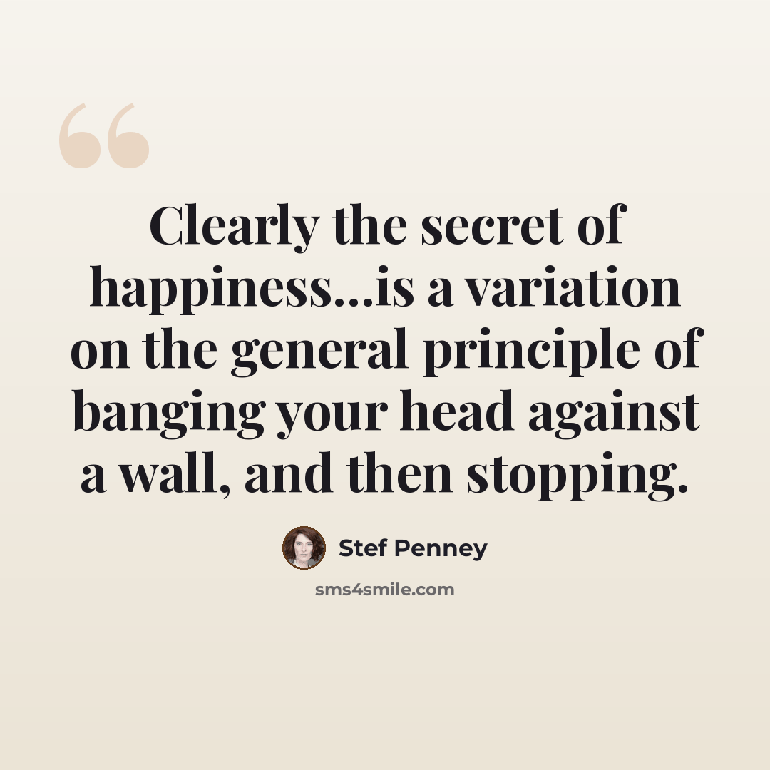 “Clearly the secret of happiness...is a variation on the general principle of banging your head against a wall, and then stopping.” quote by Stef Penney