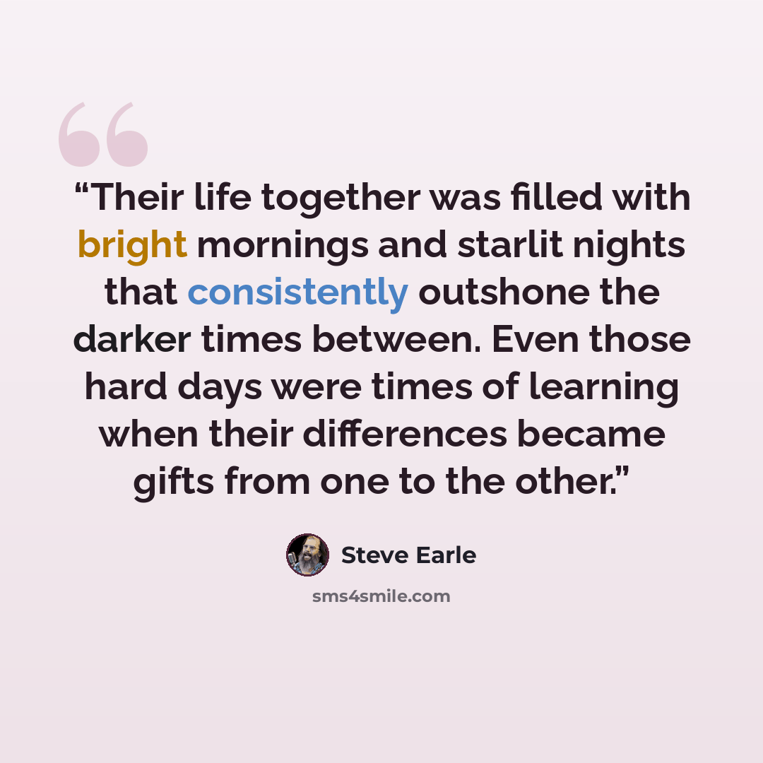 “Their life together was filled with bright mornings and starlit nights that consistently outshone the darker times between. Even those hard days were times of learning when their differences became gifts from one to the other.” quote by Steve Earle