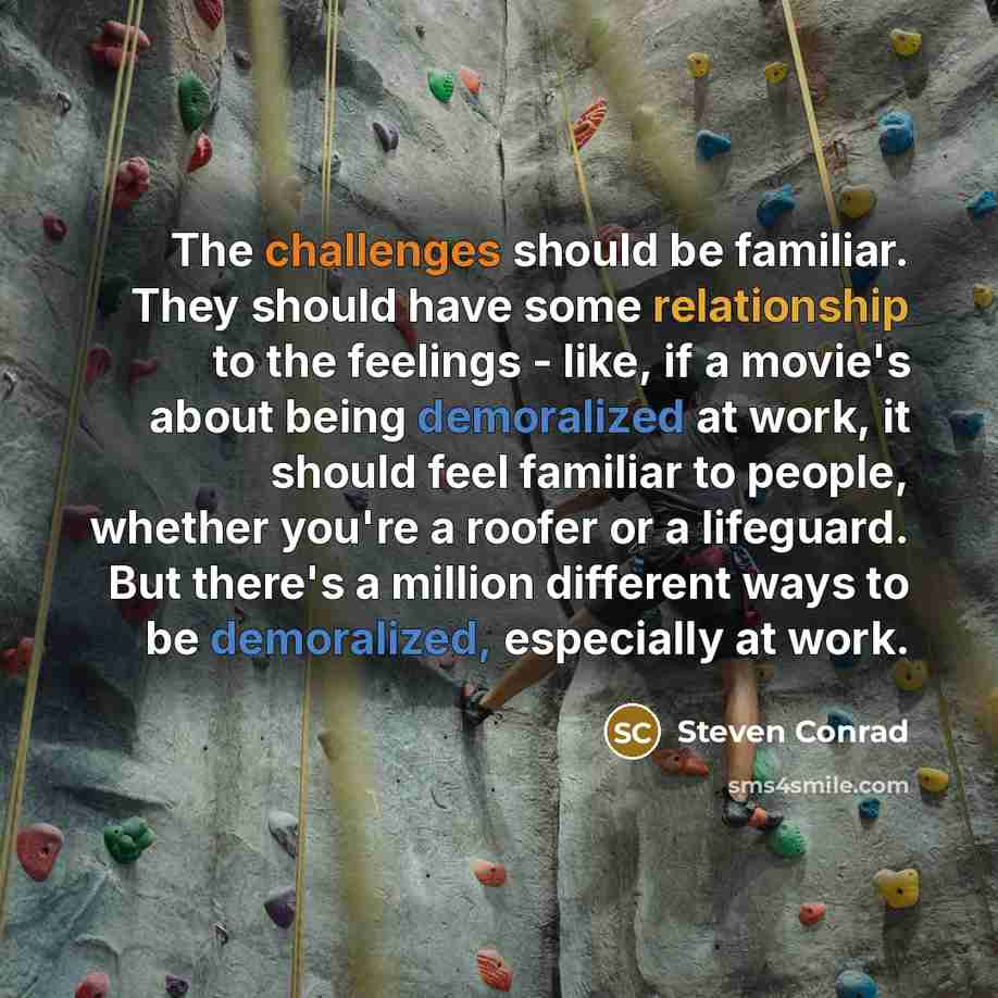 “The challenges should be familiar. They should have some relationship to the feelings - like, if a movie's about being demoralized at work, it should feel familiar to people, whether you're a roofer or a lifeguard. But there's a million different ways to be demoralized, especially at work.” quote by Steven Conrad