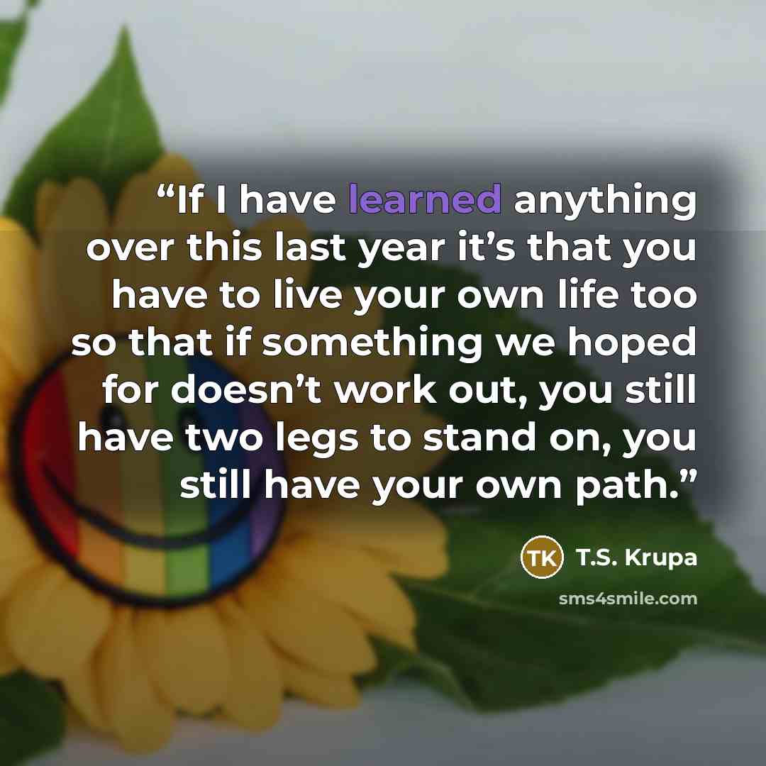 “If I have learned anything over this last year it’s that you have to live your own life too so that if something we hoped for doesn’t work out, you still have two legs to stand on, you still have your own path.” quote by T.S. Krupa