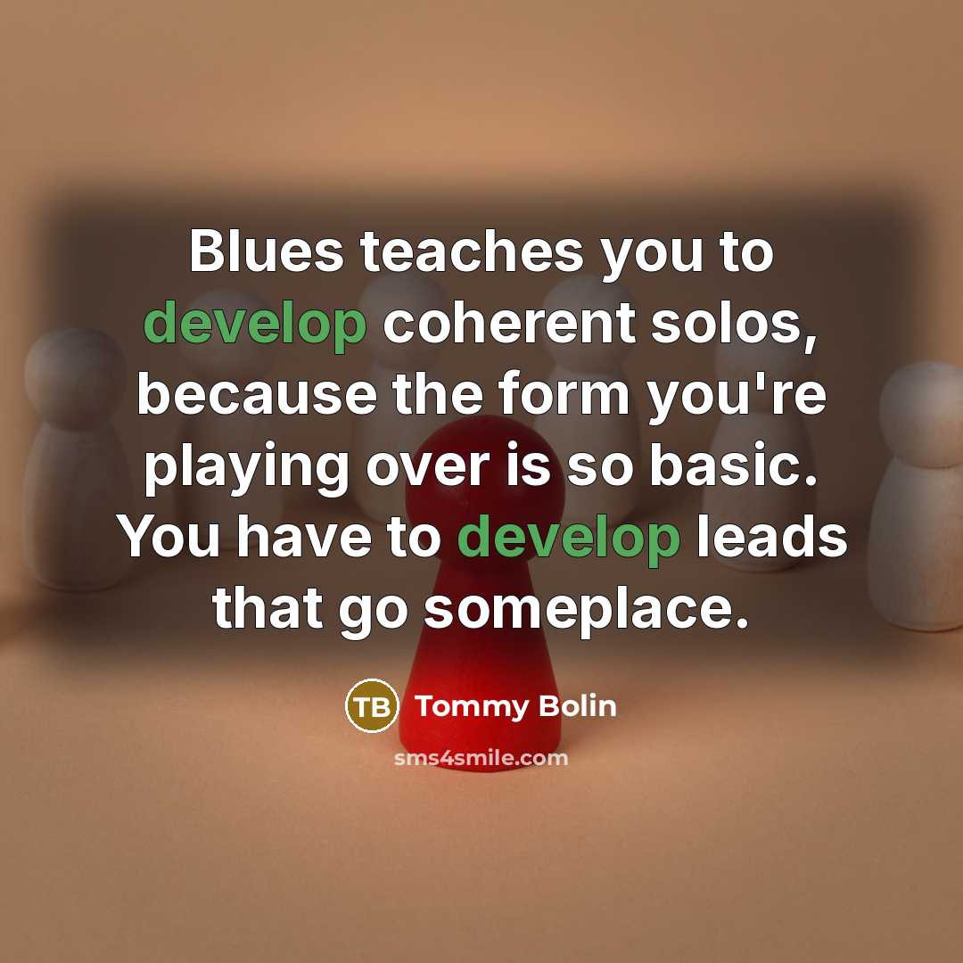 “Blues teaches you to develop coherent solos, because the form you're playing over is so basic. You have to develop leads that go someplace.” quote by Tommy Bolin