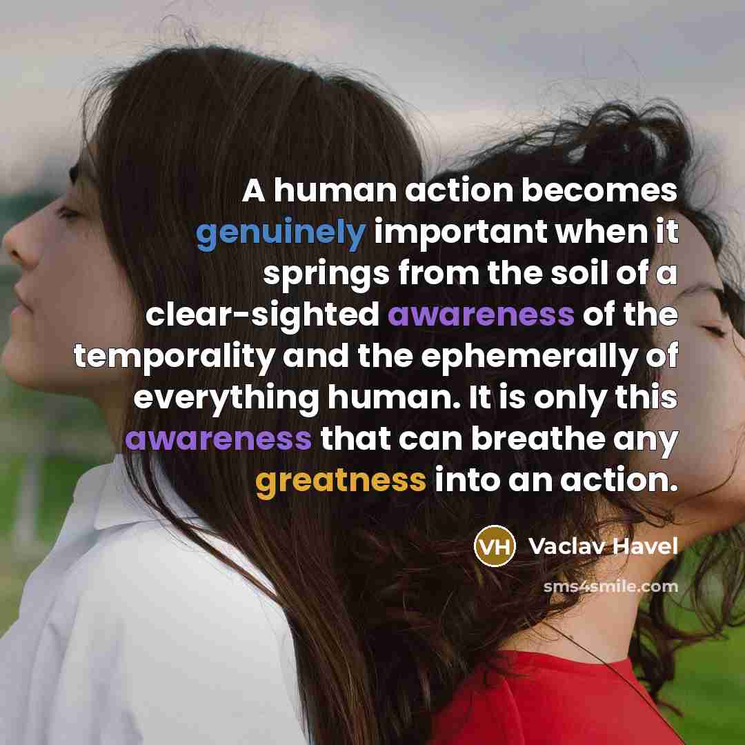 “A human action becomes genuinely important when it springs from the soil of a clear-sighted awareness of the temporality and the ephemerally of everything human. It is only this awareness that can breathe any greatness into an action.” quote by Vaclav Havel