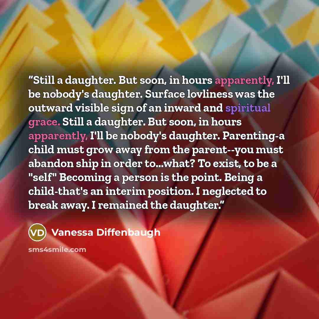 “Still a daughter. But soon, in hours apparently, I'll be nobody's daughter. Surface lovliness was the outward visible sign of an inward and spiritual grace. Still a daughter. But soon, in hours apparently, I'll be nobody's daughter. Parenting-a child must grow away from the parent--you must…” quote by Vanessa Diffenbaugh