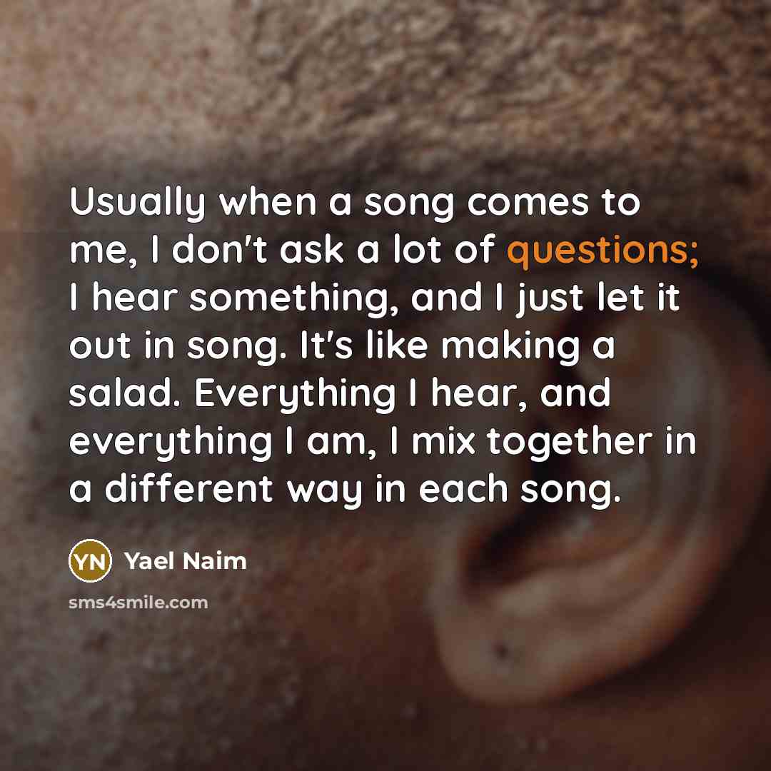 “Usually when a song comes to me, I don't ask a lot of questions; I hear something, and I just let it out in song. It's like making a salad. Everything I hear, and everything I am, I mix together in a different way in each song.” quote by Yael Naim