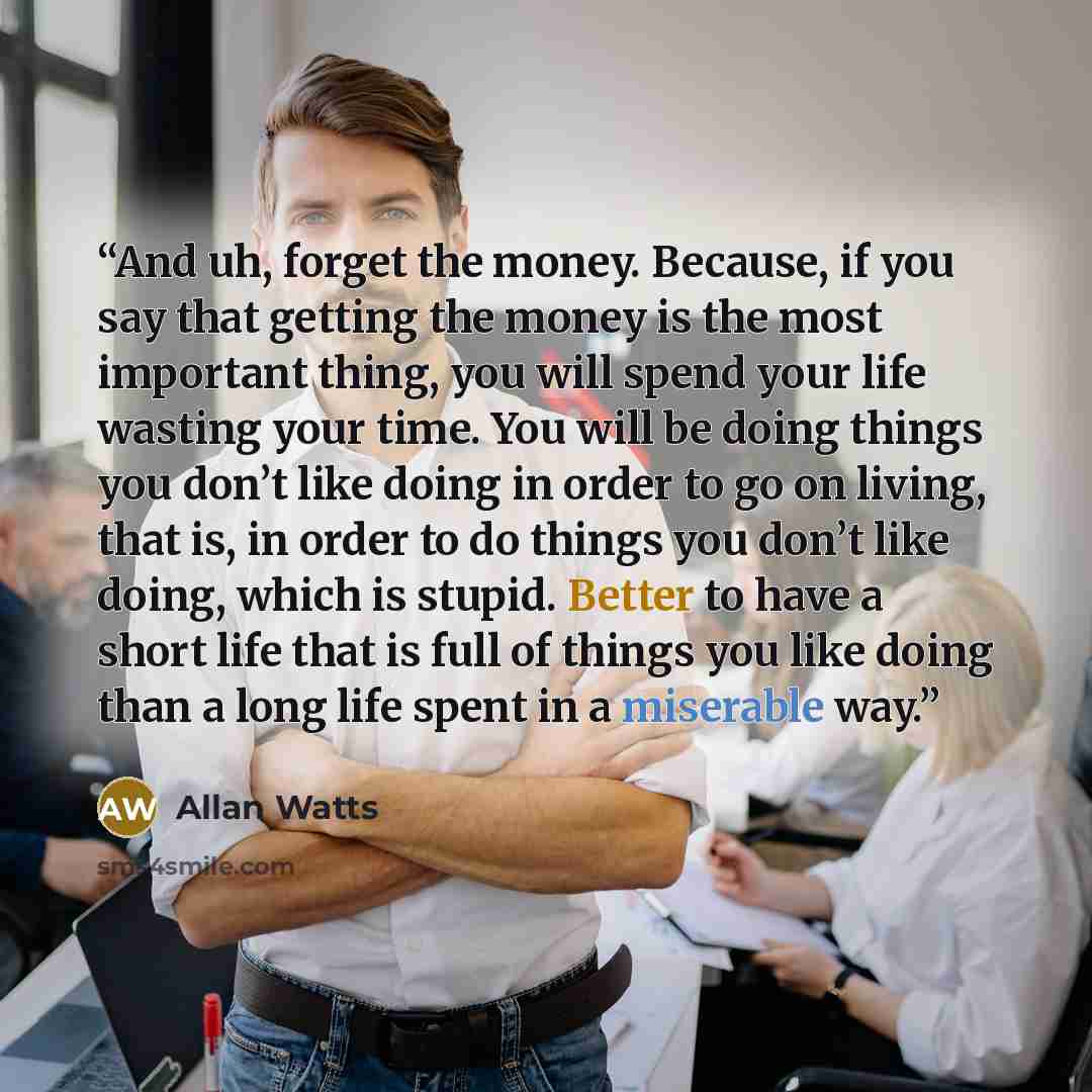 “And uh, forget the money. Because, if you say that getting the money is the most important thing, you will spend your life wasting your time. You will be doing things you don’t like doing in order to go on living, that is, in order to do things you don’t like doing, which is stupid. Better to have…” quote by Allan Watts