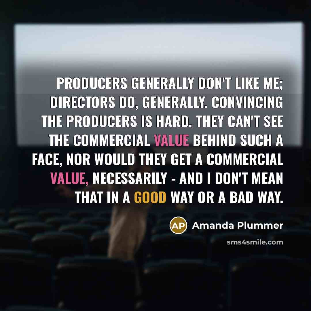 “Producers generally don't like me; directors do, generally. Convincing the producers is hard. They can't see the commercial value behind such a face, nor would they get a commercial value, necessarily - and I don't mean that in a good way or a bad way.” quote by Amanda Plummer