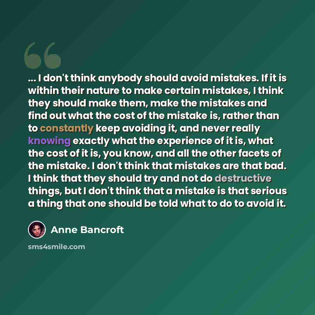 “... I don't think anybody should avoid mistakes. If it is within their nature to make certain mistakes, I think they should make them, make the mistakes and find out what the cost of the mistake is, rather than to constantly keep avoiding it, and never really knowing exactly what the experience of…” quote by Anne Bancroft
