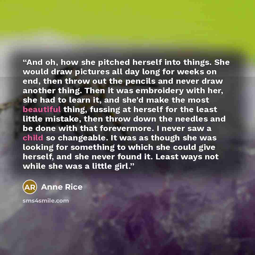 “And oh, how she pitched herself into things. She would draw pictures all day long for weeks on end, then throw out the pencils and never draw another thing. Then it was embroidery with her, she had to learn it, and she'd make the most beautiful thing, fussing at herself for the least little…” quote by Anne Rice