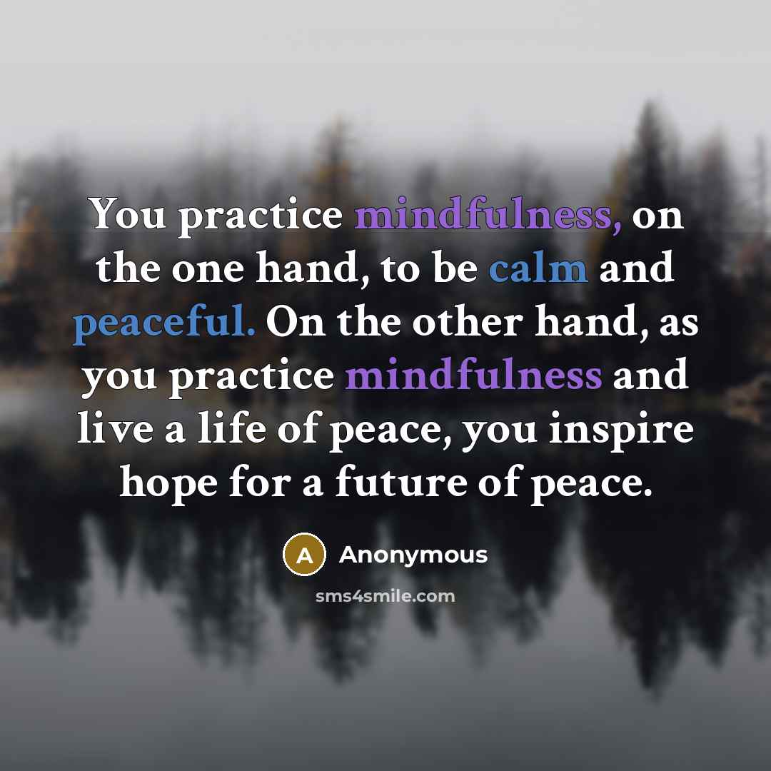 “You practice mindfulness, on the one hand, to be calm and peaceful. On the other hand, as you practice mindfulness and live a life of peace, you inspire hope for a future of peace.” quote by Anonymous