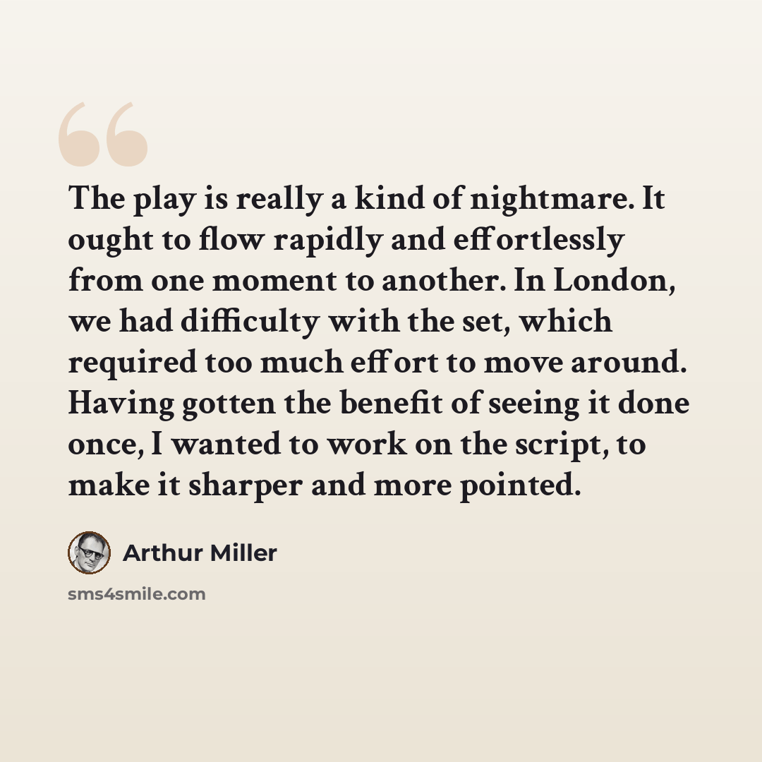 “The play is really a kind of nightmare. It ought to flow rapidly and effortlessly from one moment to another. In London, we had difficulty with the set, which required too much effort to move around. Having gotten the benefit of seeing it done once, I wanted to work on the script, to make it…” quote by Arthur Miller