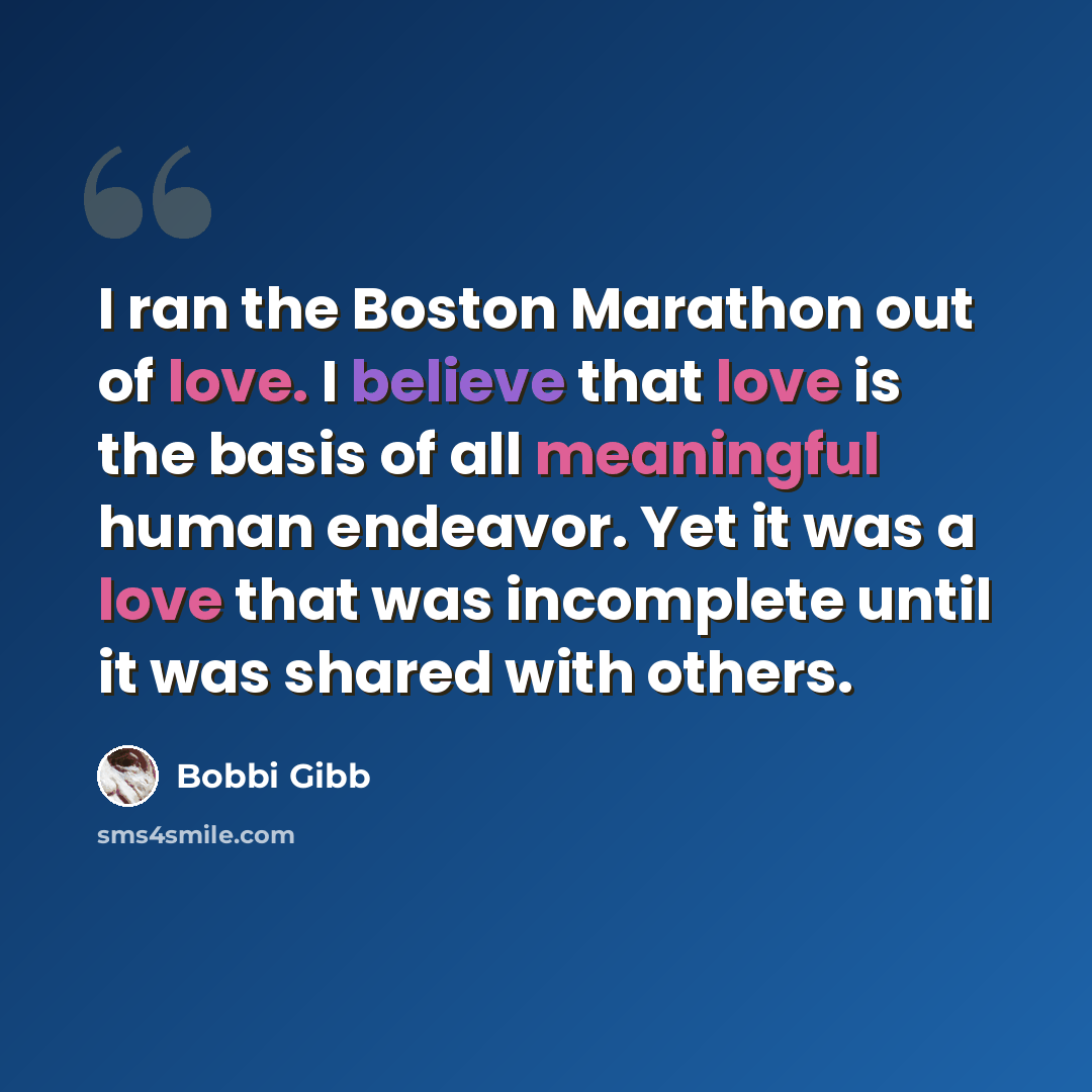 “I ran the Boston Marathon out of love. I believe that love is the basis of all meaningful human endeavor. Yet it was a love that was incomplete until it was shared with others.” quote by Bobbi Gibb