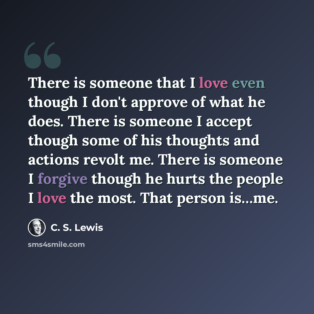 “There is someone that I love even though I don't approve of what he does. There is someone I accept though some of his thoughts and actions revolt me. There is someone I forgive though he hurts the people I love the most. That person is…me.” quote by C. S. Lewis