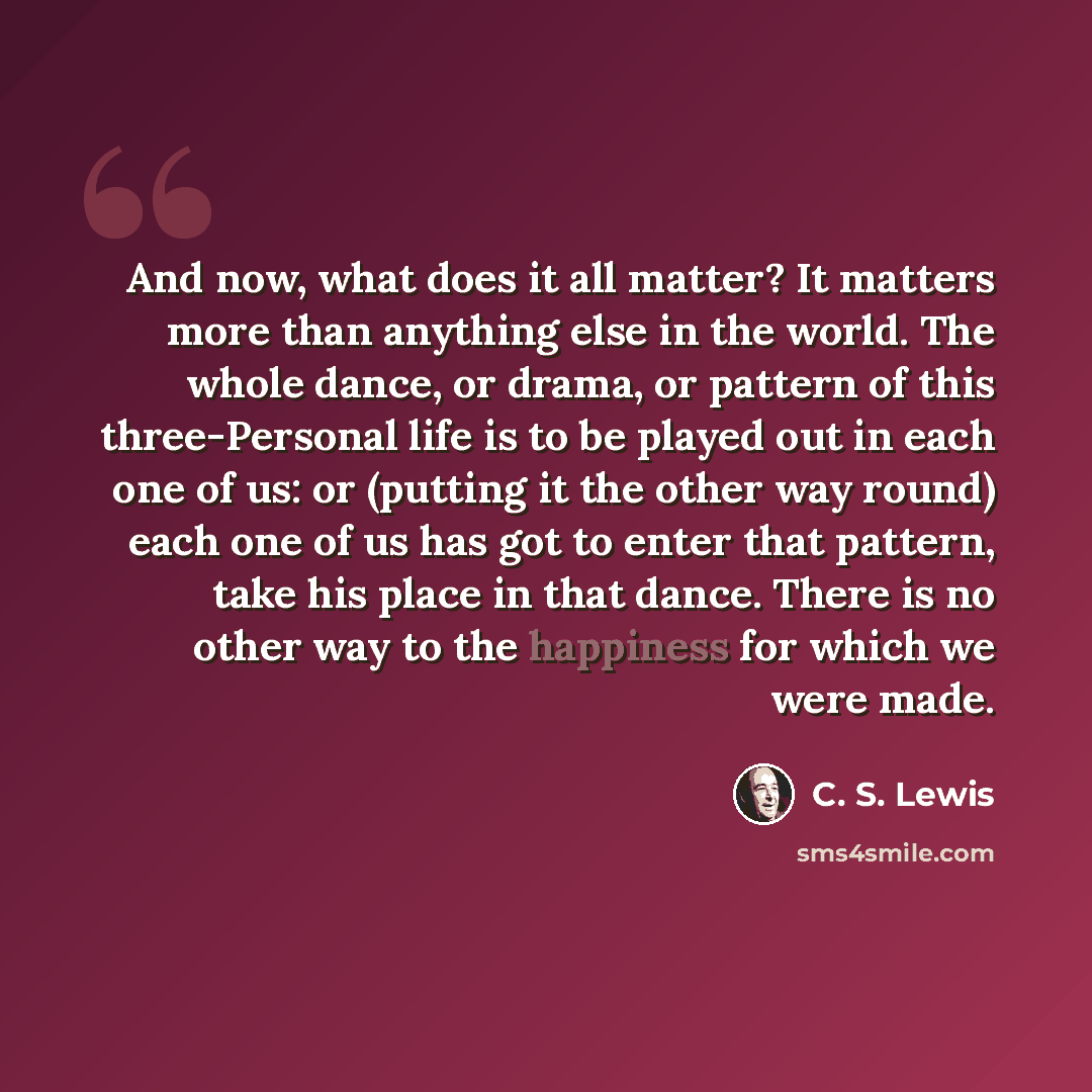 “And now, what does it all matter? It matters more than anything else in the world. The whole dance, or drama, or pattern of this three-Personal life is to be played out in each one of us: or (putting it the other way round) each one of us has got to enter that pattern, take his place in that…” quote by C. S. Lewis