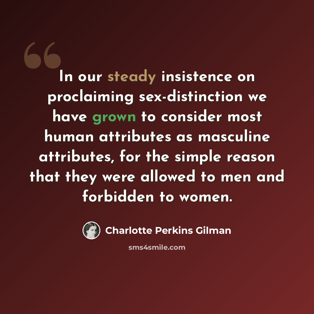 “In our steady insistence on proclaiming sex-distinction we have grown to consider most human attributes as masculine attributes, for the simple reason that they were allowed to men and forbidden to women.” quote by Charlotte Perkins Gilman