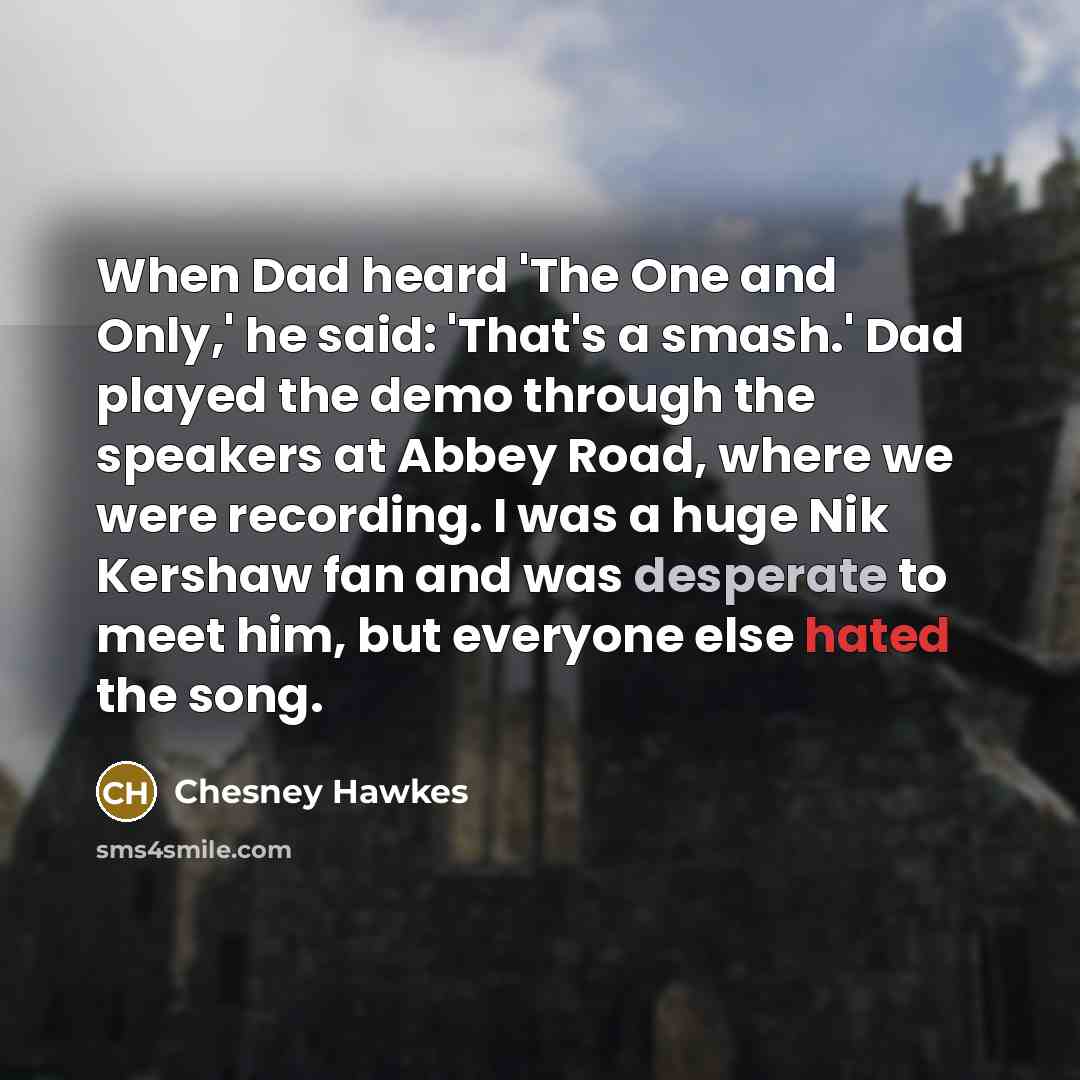“When Dad heard 'The One and Only,' he said: 'That's a smash.' Dad played the demo through the speakers at Abbey Road, where we were recording. I was a huge Nik Kershaw fan and was desperate to meet him, but everyone else hated the song.” quote by Chesney Hawkes