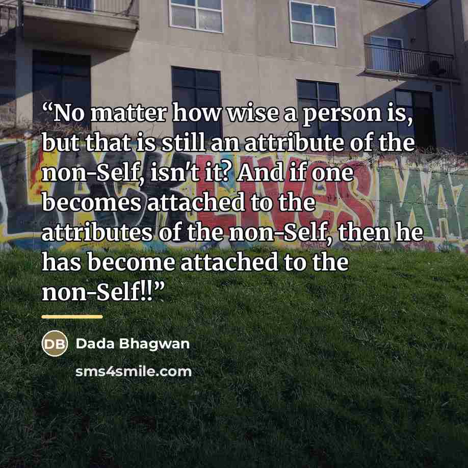 “No matter how wise a person is, but that is still an attribute of the non-Self, isn't it? And if one becomes attached to the attributes of the non-Self, then he has become attached to the non-Self!!” quote by Dada Bhagwan