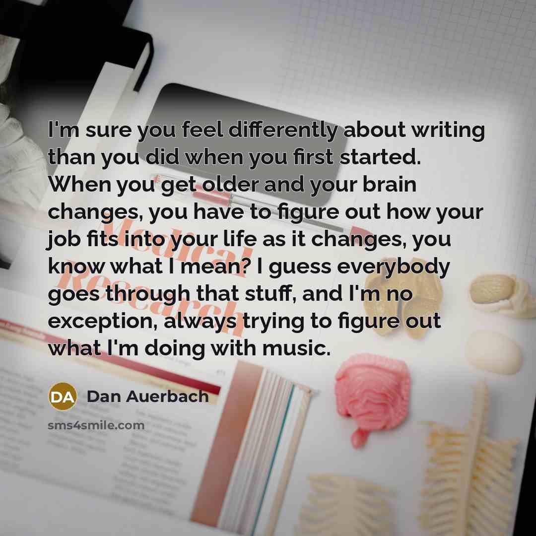 “I'm sure you feel differently about writing than you did when you first started. When you get older and your brain changes, you have to figure out how your job fits into your life as it changes, you know what I mean? I guess everybody goes through that stuff, and I'm no exception, always trying to…” quote by Dan Auerbach