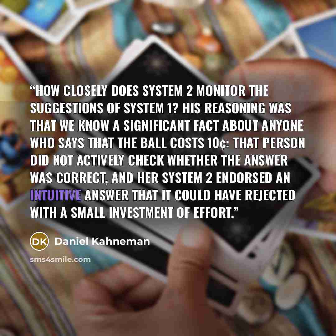 “How closely does System 2 monitor the suggestions of System 1? His reasoning was that we know a significant fact about anyone who says that the ball costs 10¢: that person did not actively check whether the answer was correct, and her System 2 endorsed an intuitive answer that it could have…” quote by Daniel Kahneman