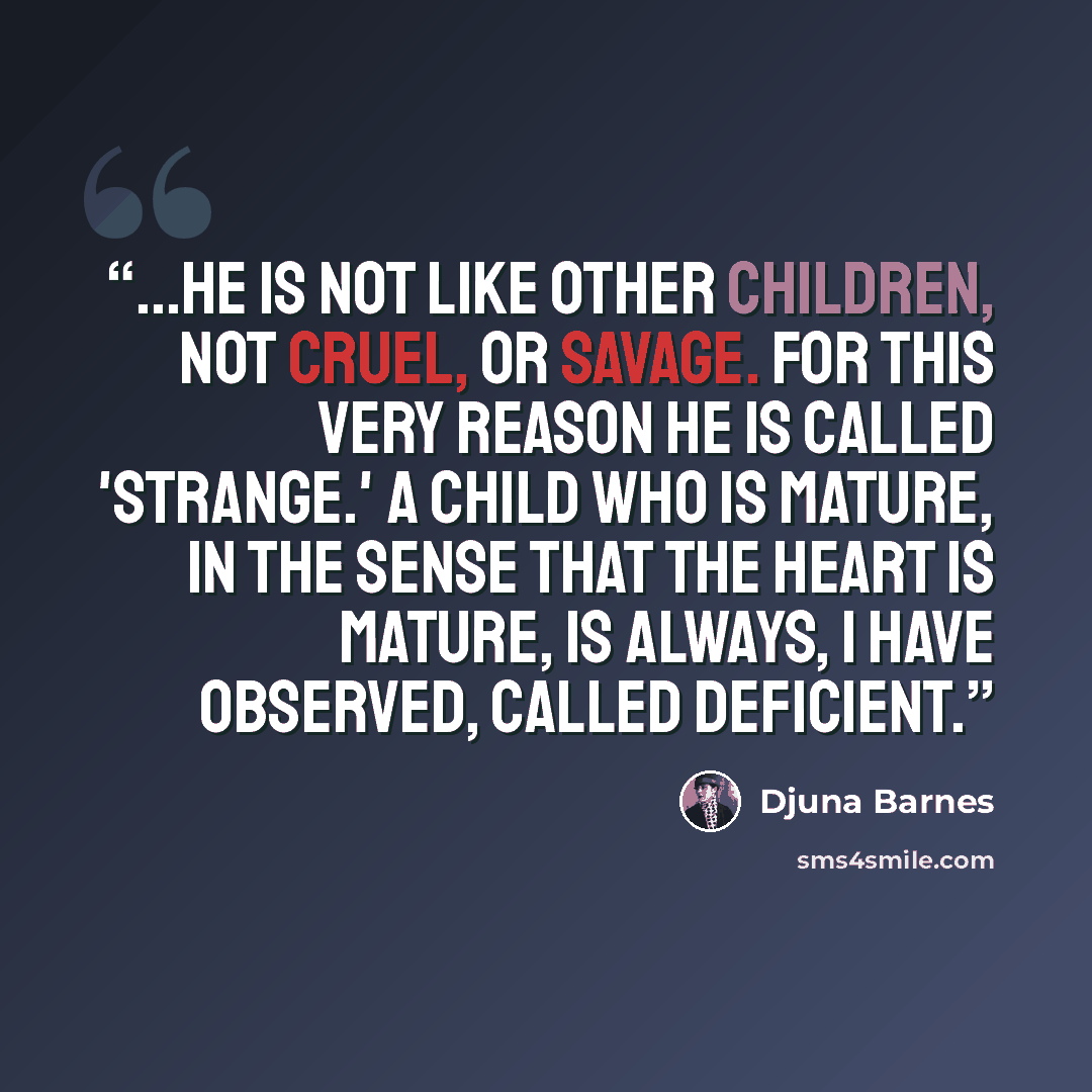 “...he is not like other children, not cruel, or savage. For this very reason he is called 'strange.' A child who is mature, in the sense that the heart is mature, is always, I have observed, called deficient.” quote by Djuna Barnes