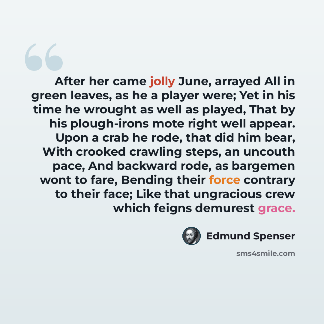 “After her came jolly June, arrayed All in green leaves, as he a player were; Yet in his time he wrought as well as played, That by his plough-irons mote right well appear. Upon a crab he rode, that did him bear, With crooked crawling steps, an uncouth pace, And backward rode, as bargemen wont to…” quote by Edmund Spenser