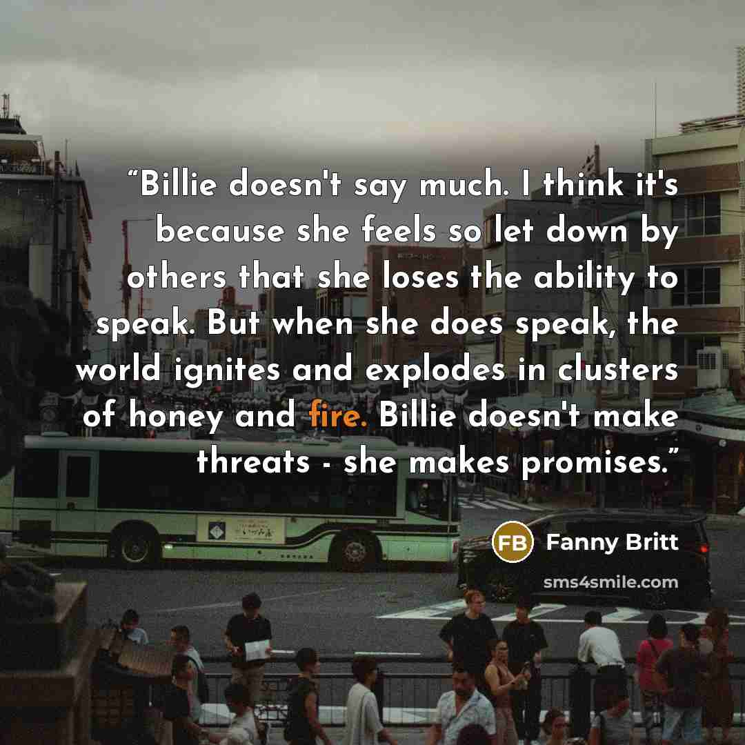 “Billie doesn't say much. I think it's because she feels so let down by others that she loses the ability to speak. But when she does speak, the world ignites and explodes in clusters of honey and fire. Billie doesn't make threats - she makes promises.” quote by Fanny Britt