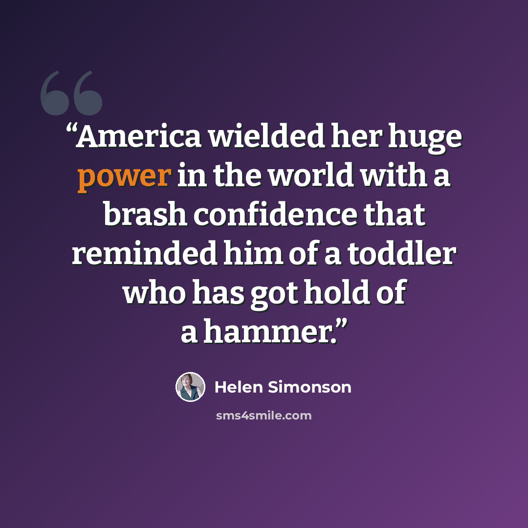 “America wielded her huge power in the world with a brash confidence that reminded him of a toddler who has got hold of a hammer.” quote by Helen Simonson