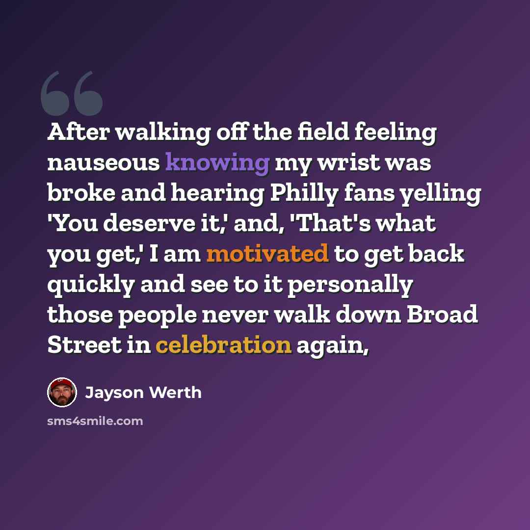 “After walking off the field feeling nauseous knowing my wrist was broke and hearing Philly fans yelling 'You deserve it,' and, 'That's what you get,' I am motivated to get back quickly and see to it personally those people never walk down Broad Street in celebration again,” quote by Jayson Werth