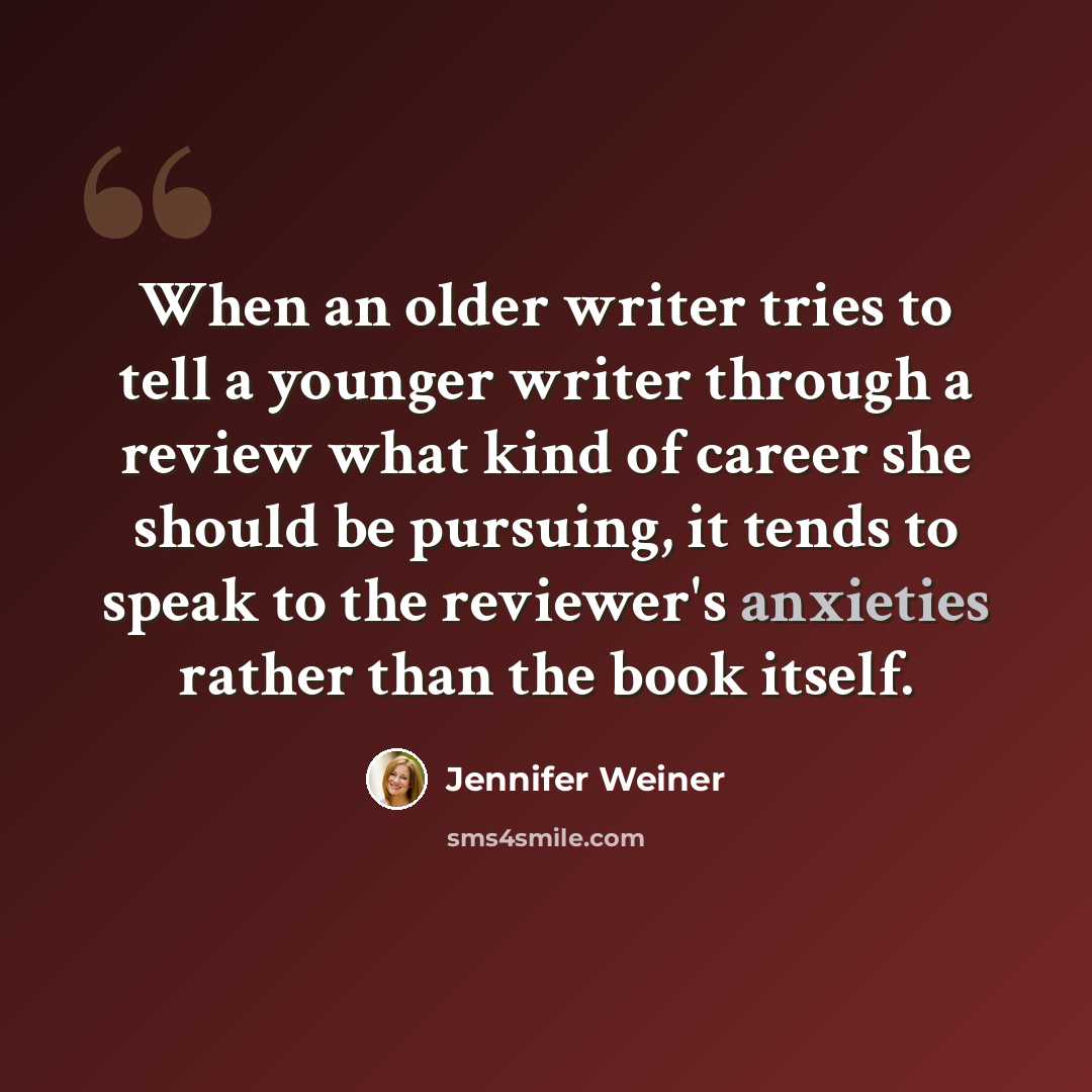 “When an older writer tries to tell a younger writer through a review what kind of career she should be pursuing, it tends to speak to the reviewer's anxieties rather than the book itself.” quote by Jennifer Weiner