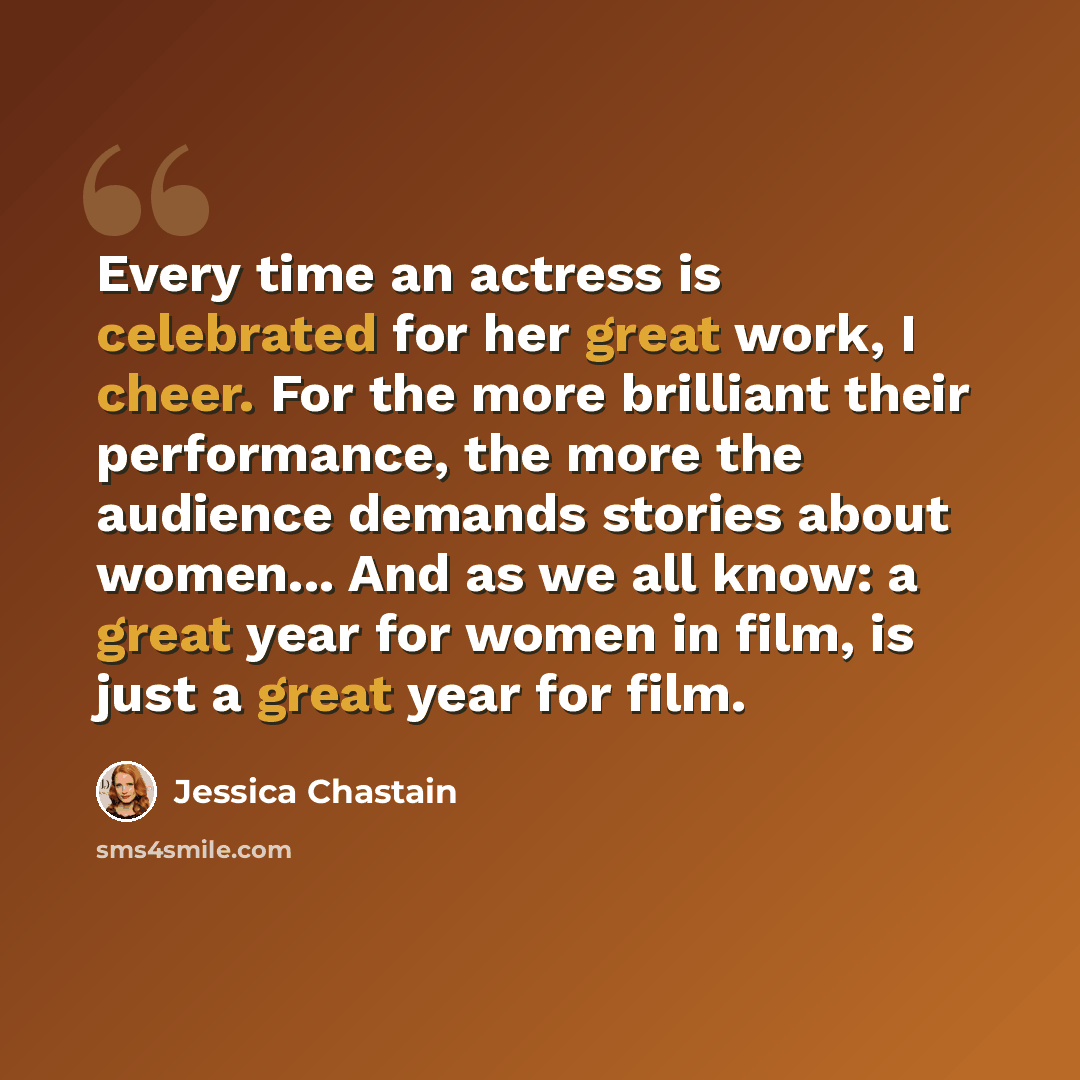 “Every time an actress is celebrated for her great work, I cheer. For the more brilliant their performance, the more the audience demands stories about women... And as we all know: a great year for women in film, is just a great year for film.” quote by Jessica Chastain