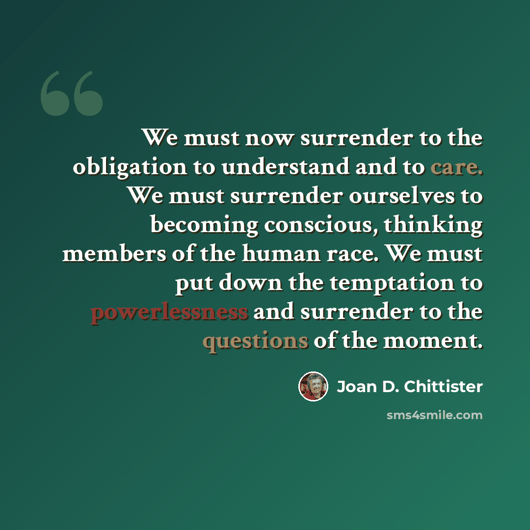 “We must now surrender to the obligation to understand and to care. We must surrender ourselves to becoming conscious, thinking members of the human race. We must put down the temptation to powerlessness and surrender to the questions of the moment.” quote by Joan D. Chittister