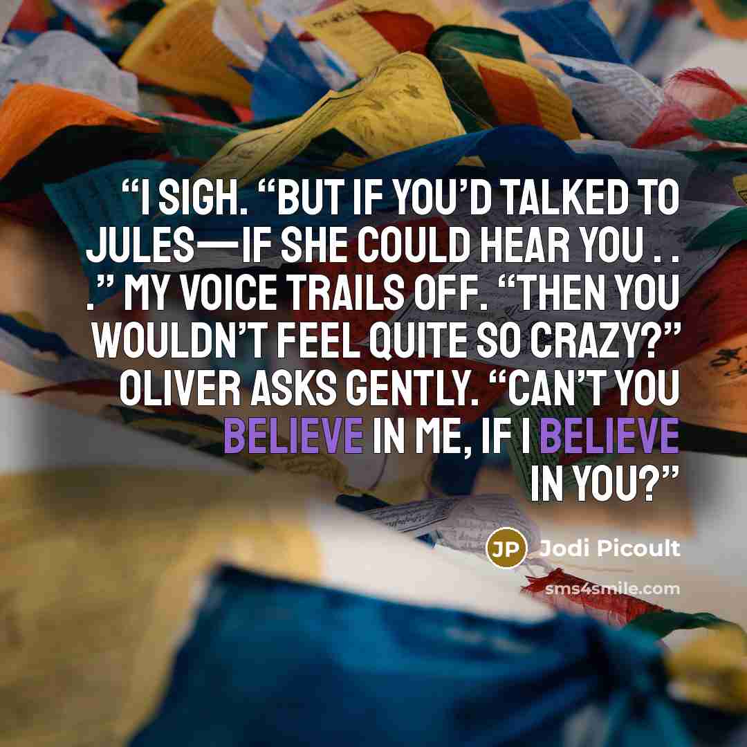“I sigh. “But if you’d talked to Jules—if she could hear you . . .” My voice trails off. “Then you wouldn’t feel quite so crazy?” Oliver asks gently. “Can’t you believe in me, if I believe in you?” quote by Jodi Picoult