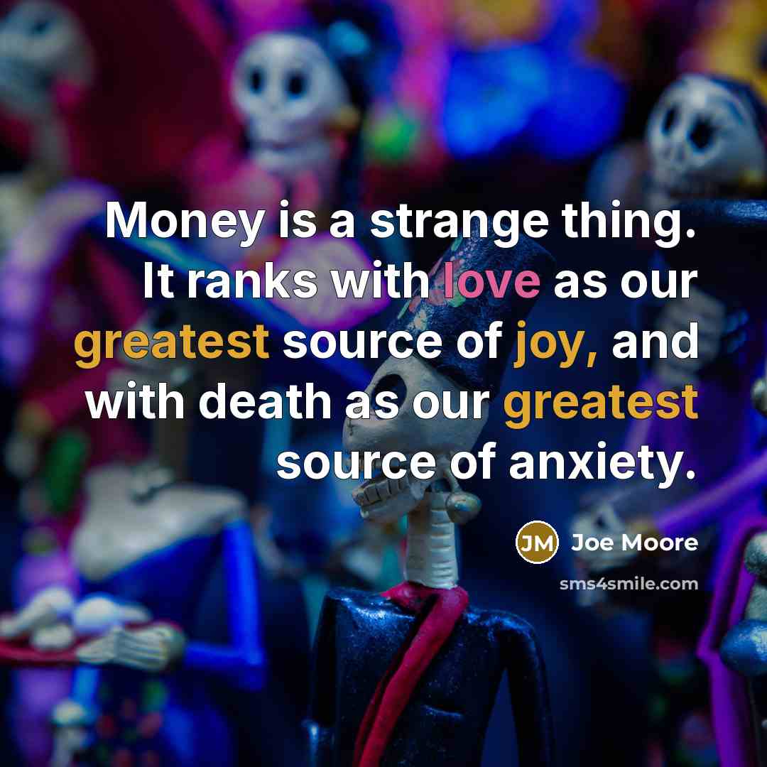 “Money is a strange thing. It ranks with love as our greatest source of joy, and with death as our greatest source of anxiety.” quote by Joe Moore