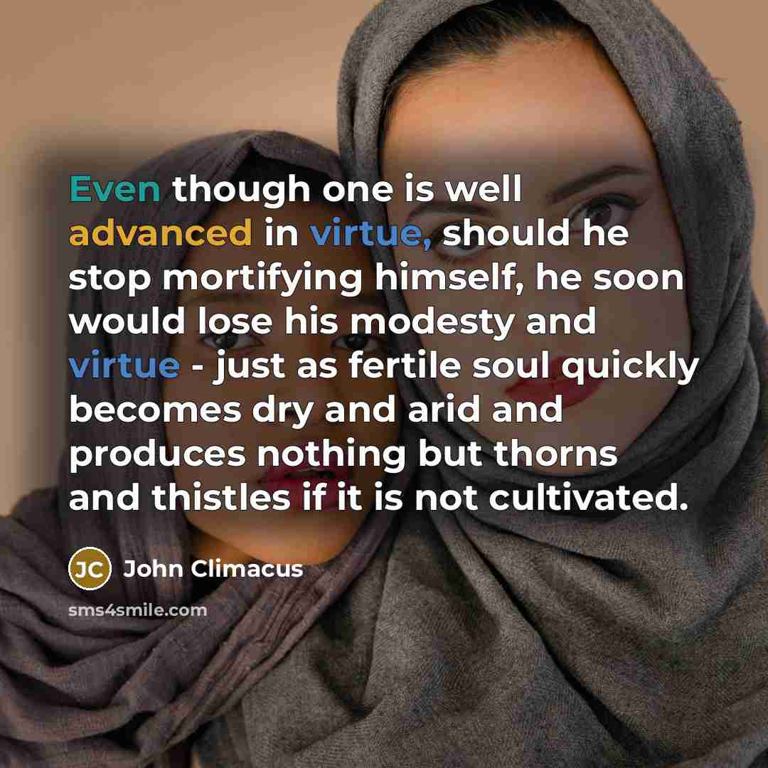 “Even though one is well advanced in virtue, should he stop mortifying himself, he soon would lose his modesty and virtue - just as fertile soul quickly becomes dry and arid and produces nothing but thorns and thistles if it is not cultivated.” quote by John Climacus